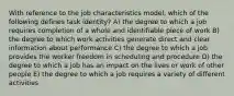 With reference to the job characteristics model, which of the following defines task identity? A) the degree to which a job requires completion of a whole and identifiable piece of work B) the degree to which work activities generate direct and clear information about performance C) the degree to which a job provides the worker freedom in scheduling and procedure D) the degree to which a job has an impact on the lives or work of other people E) the degree to which a job requires a variety of different activities