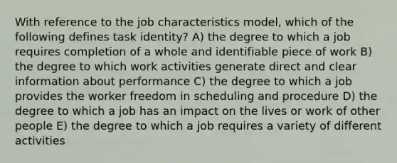 With reference to the job characteristics model, which of the following defines task identity? A) the degree to which a job requires completion of a whole and identifiable piece of work B) the degree to which work activities generate direct and clear information about performance C) the degree to which a job provides the worker freedom in scheduling and procedure D) the degree to which a job has an impact on the lives or work of other people E) the degree to which a job requires a variety of different activities