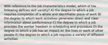 With reference to the job characteristics model, which of the following defines skill variety? A) the degree to which a job requires completion of a whole and identifiable piece of work B) the degree to which work activities generates direct and clear information about performance C) the degree to which a job provides the worker freedom in scheduling and procedure D) the degree to which a job has an impact on the lives or work of other people E) the degree to which a job requires a variety of different activities