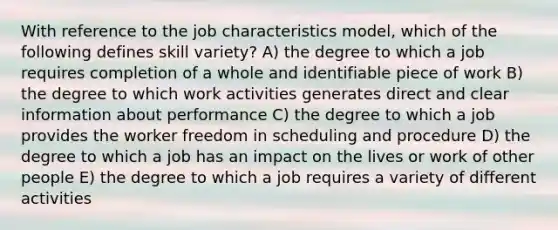 With reference to the job characteristics model, which of the following defines skill variety? A) the degree to which a job requires completion of a whole and identifiable piece of work B) the degree to which work activities generates direct and clear information about performance C) the degree to which a job provides the worker freedom in scheduling and procedure D) the degree to which a job has an impact on the lives or work of other people E) the degree to which a job requires a variety of different activities