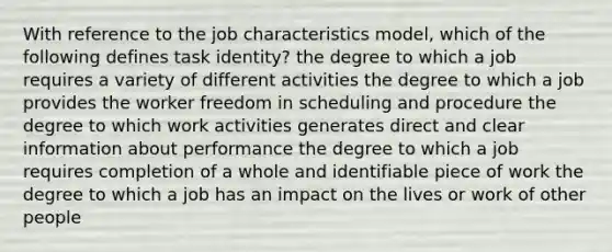 With reference to the job characteristics model, which of the following defines task identity? the degree to which a job requires a variety of different activities the degree to which a job provides the worker freedom in scheduling and procedure the degree to which work activities generates direct and clear information about performance the degree to which a job requires completion of a whole and identifiable piece of work the degree to which a job has an impact on the lives or work of other people