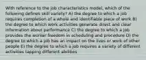 With reference to the job characteristics model, which of the following defines skill variety? A) the degree to which a job requires completion of a whole and identifiable piece of work B) the degree to which work activities generate direct and clear information about performance C) the degree to which a job provides the worker freedom in scheduling and procedure D) the degree to which a job has an impact on the lives or work of other people E) the degree to which a job requires a variety of different activities tapping different abilities