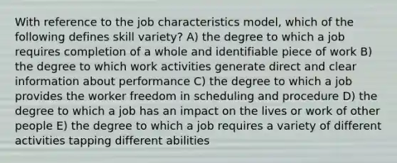 With reference to the job characteristics model, which of the following defines skill variety? A) the degree to which a job requires completion of a whole and identifiable piece of work B) the degree to which work activities generate direct and clear information about performance C) the degree to which a job provides the worker freedom in scheduling and procedure D) the degree to which a job has an impact on the lives or work of other people E) the degree to which a job requires a variety of different activities tapping different abilities