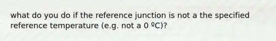 what do you do if the reference junction is not a the specified reference temperature (e.g. not a 0 ºC)?