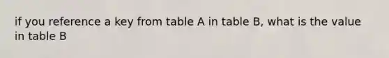 if you reference a key from table A in table B, what is the value in table B