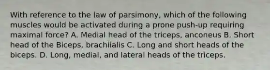 With reference to the law of parsimony, which of the following muscles would be activated during a prone push-up requiring maximal force? A. Medial head of the triceps, anconeus B. Short head of the Biceps, brachiialis C. Long and short heads of the biceps. D. Long, medial, and lateral heads of the triceps.