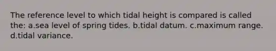 The reference level to which tidal height is compared is called the: a.sea level of spring tides. b.tidal datum. c.maximum range. d.tidal variance.