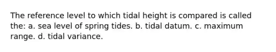 The reference level to which tidal height is compared is called the: a. sea level of spring tides. b. tidal datum. c. maximum range. d. tidal variance.