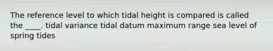 The reference level to which tidal height is compared is called the ____. tidal variance tidal datum maximum range sea level of spring tides