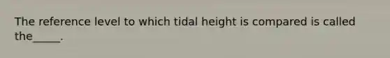 The reference level to which tidal height is compared is called the_____.