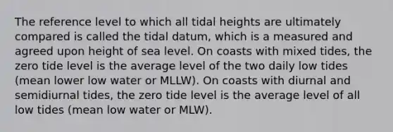 The reference level to which all tidal heights are ultimately compared is called the tidal datum, which is a measured and agreed upon height of sea level. On coasts with mixed tides, the zero tide level is the average level of the two daily low tides (mean lower low water or MLLW). On coasts with diurnal and semidiurnal tides, the zero tide level is the average level of all low tides (mean low water or MLW).