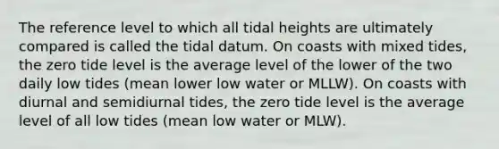 The reference level to which all tidal heights are ultimately compared is called the tidal datum. On coasts with mixed tides, the zero tide level is the average level of the lower of the two daily low tides (mean lower low water or MLLW). On coasts with diurnal and semidiurnal tides, the zero tide level is the average level of all low tides (mean low water or MLW).