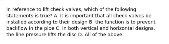 In reference to lift check valves, which of the following statements is true? A. it is important that all check valves be installed according to their design B. the function is to prevent backflow in the pipe C. in both vertical and horizontal designs, the line pressure lifts the disc D. All of the above