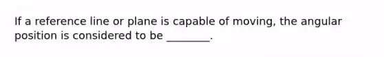 If a reference line or plane is capable of moving, the angular position is considered to be ________.