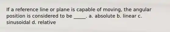 If a reference line or plane is capable of moving, the angular position is considered to be _____. a. absolute b. linear c. sinusoidal d. relative