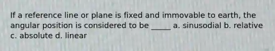 If a reference line or plane is fixed and immovable to earth, the angular position is considered to be _____ a. sinusodial b. relative c. absolute d. linear