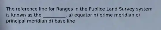 The reference line for Ranges in the Publice Land Survey system is known as the __________. a) equator b) prime meridian c) principal meridian d) base line