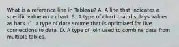 What is a reference line in Tableau? A. A line that indicates a specific value on a chart. B. A type of chart that displays values as bars. C. A type of data source that is optimized for live connections to data. D. A type of join used to combine data from multiple tables.