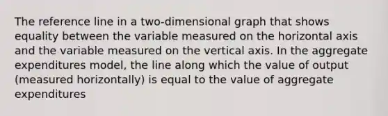 The reference line in a two-dimensional graph that shows equality between the variable measured on the horizontal axis and the variable measured on the vertical axis. In the aggregate expenditures model, the line along which the value of output (measured horizontally) is equal to the value of aggregate expenditures