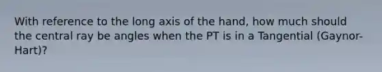 With reference to the long axis of the hand, how much should the central ray be angles when the PT is in a Tangential (Gaynor-Hart)?