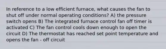 In reference to a low efficient furnace, what causes the fan to shut off under normal operating conditions? A) the pressure switch opens B) The integrated furnace control fan off timer is activated C) The fan control cools down enough to open the circuit D) The thermostat has reached set point temperature and opens the fan - off circuit