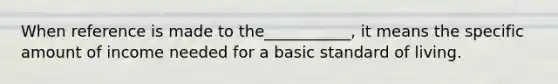 When reference is made to the___________, it means the specific amount of income needed for a basic standard of living.