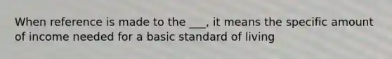 When reference is made to the ___, it means the specific amount of income needed for a basic standard of living