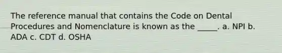 The reference manual that contains the Code on Dental Procedures and Nomenclature is known as the _____. a. NPI b. ADA c. CDT d. OSHA