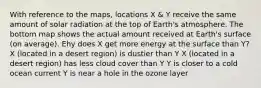 With reference to the maps, locations X & Y receive the same amount of solar radiation at the top of Earth's atmosphere. The bottom map shows the actual amount received at Earth's surface (on average). Ehy does X get more energy at the surface than Y? X (located in a desert region) is dustier than Y X (located in a desert region) has less cloud cover than Y Y is closer to a cold ocean current Y is near a hole in the ozone layer