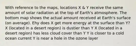 With reference to the maps, locations X & Y receive the same amount of <a href='https://www.questionai.com/knowledge/kr1ksgm4Kk-solar-radiation' class='anchor-knowledge'>solar radiation</a> at the top of <a href='https://www.questionai.com/knowledge/kRonPjS5DU-earths-atmosphere' class='anchor-knowledge'>earth's atmosphere</a>. The bottom map shows the actual amount received at Earth's surface (on average). Ehy does X get more energy at the surface than Y? X (located in a desert region) is dustier than Y X (located in a desert region) has less cloud cover than Y Y is closer to a cold ocean current Y is near a hole in the ozone layer