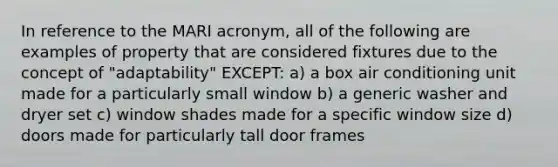 In reference to the MARI acronym, all of the following are examples of property that are considered fixtures due to the concept of "adaptability" EXCEPT: a) a box air conditioning unit made for a particularly small window b) a generic washer and dryer set c) window shades made for a specific window size d) doors made for particularly tall door frames