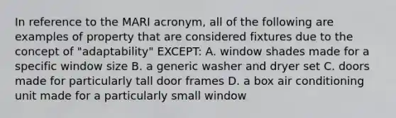 In reference to the MARI acronym, all of the following are examples of property that are considered fixtures due to the concept of "adaptability" EXCEPT: A. window shades made for a specific window size B. a generic washer and dryer set C. doors made for particularly tall door frames D. a box air conditioning unit made for a particularly small window