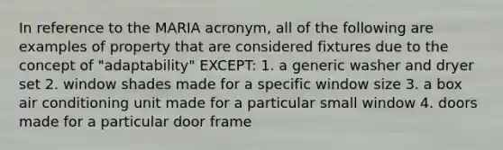 In reference to the MARIA acronym, all of the following are examples of property that are considered fixtures due to the concept of "adaptability" EXCEPT: 1. a generic washer and dryer set 2. window shades made for a specific window size 3. a box air conditioning unit made for a particular small window 4. doors made for a particular door frame