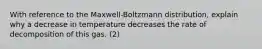 With reference to the Maxwell-Boltzmann distribution, explain why a decrease in temperature decreases the rate of decomposition of this gas. (2)