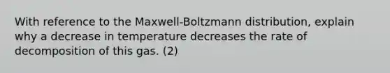 With reference to the Maxwell-Boltzmann distribution, explain why a decrease in temperature decreases the rate of decomposition of this gas. (2)