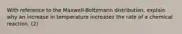 With reference to the Maxwell-Boltzmann distribution, explain why an increase in temperature increases the rate of a chemical reaction. (2)