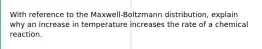 With reference to the Maxwell-Boltzmann distribution, explain why an increase in temperature increases the rate of a chemical reaction.