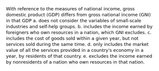 With reference to the measures of national income, gross domestic product (GDP) differs from gross national income (GNI) in that GDP a. does not consider the variables of small-scale industries and self-help groups. b. includes the income earned by foreigners who own resources in a nation, which GNI excludes. c. includes the cost of goods sold within a given year, but not services sold during the same time. d. only includes the market value of all the services provided in a country's economy in a year, by residents of that country. e. excludes the income earned by nonresidents of a nation who own resources in that nation.