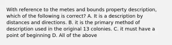 With reference to the metes and bounds property description, which of the following is correct? A. It is a description by distances and directions. B. it is the primary method of description used in the original 13 colonies. C. it must have a point of beginning D. All of the above