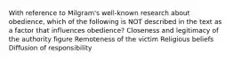 With reference to Milgram's well-known research about obedience, which of the following is NOT described in the text as a factor that influences obedience? Closeness and legitimacy of the authority figure Remoteness of the victim Religious beliefs Diffusion of responsibility