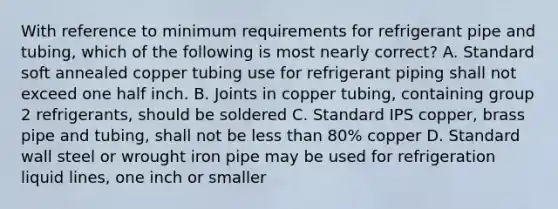 With reference to minimum requirements for refrigerant pipe and tubing, which of the following is most nearly correct? A. Standard soft annealed copper tubing use for refrigerant piping shall not exceed one half inch. B. Joints in copper tubing, containing group 2 refrigerants, should be soldered C. Standard IPS copper, brass pipe and tubing, shall not be less than 80% copper D. Standard wall steel or wrought iron pipe may be used for refrigeration liquid lines, one inch or smaller