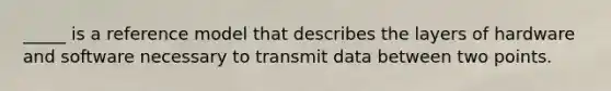 _____ is a reference model that describes the layers of hardware and software necessary to transmit data between two points.