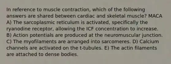 In reference to muscle contraction, which of the following answers are shared between cardiac and skeletal muscle? MACA A) The sarcoplasmic reticulum is activated, specifically the ryanodine receptor, allowing the ICF concentration to increase. B) Action potentials are produced at the neuromuscular junction. C) The myofilaments are arranged into sarcomeres. D) Calcium channels are activated on the t-tubules. E) The actin filaments are attached to dense bodies.