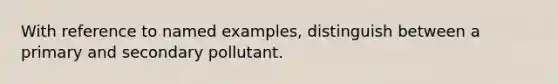 With reference to named examples, distinguish between a primary and secondary pollutant.