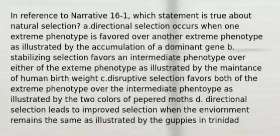 In reference to Narrative 16-1, which statement is true about natural selection? a.directional selection occurs when one extreme phenotype is favored over another extreme phenotype as illustrated by the accumulation of a dominant gene b. stabilizing selection favors an intermediate phenotype over either of the exteme phenotype as illustrated by the maintance of human birth weight c.disruptive selection favors both of the extreme phenotype over the intermediate phentoype as illustrated by the two colors of pepered moths d. directional selection leads to improved selection when the enviornment remains the same as illustrated by the guppies in trinidad