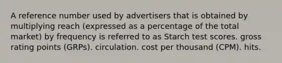 A reference number used by advertisers that is obtained by multiplying reach (expressed as a percentage of the total market) by frequency is referred to as Starch test scores. gross rating points (GRPs). circulation. cost per thousand (CPM). hits.