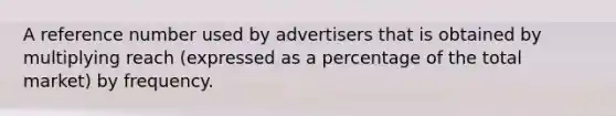 A reference number used by advertisers that is obtained by multiplying reach (expressed as a percentage of the total market) by frequency.