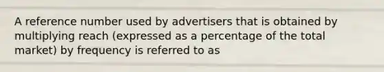 A reference number used by advertisers that is obtained by multiplying reach (expressed as a percentage of the total market) by frequency is referred to as