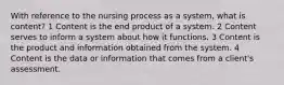 With reference to the nursing process as a system, what is content? 1 Content is the end product of a system. 2 Content serves to inform a system about how it functions. 3 Content is the product and information obtained from the system. 4 Content is the data or information that comes from a client's assessment.