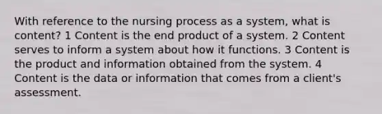 With reference to the nursing process as a system, what is content? 1 Content is the end product of a system. 2 Content serves to inform a system about how it functions. 3 Content is the product and information obtained from the system. 4 Content is the data or information that comes from a client's assessment.